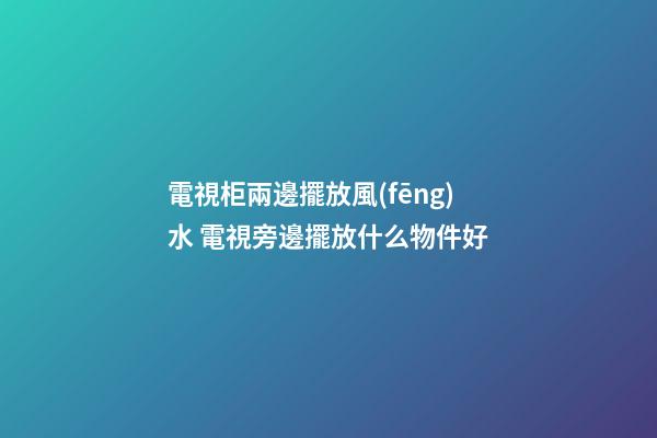 電視柜兩邊擺放風(fēng)水 電視旁邊擺放什么物件好